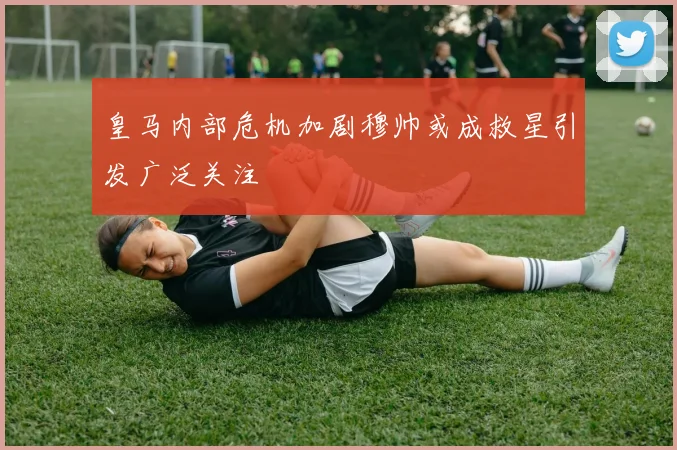 皇马内部危机加剧穆帅或成救星引发广泛关注