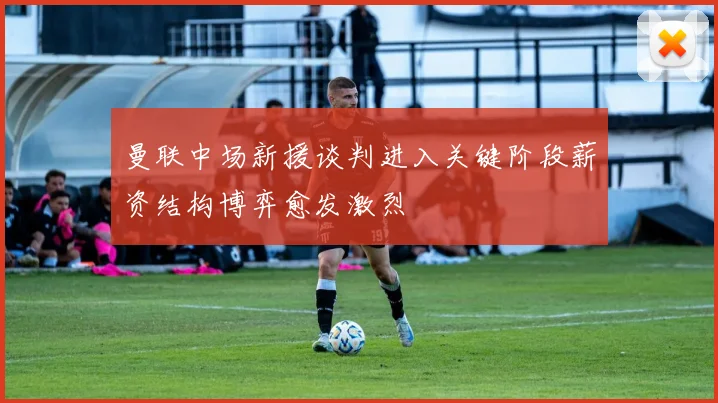 曼联中场新援谈判进入关键阶段薪资结构博弈愈发激烈
