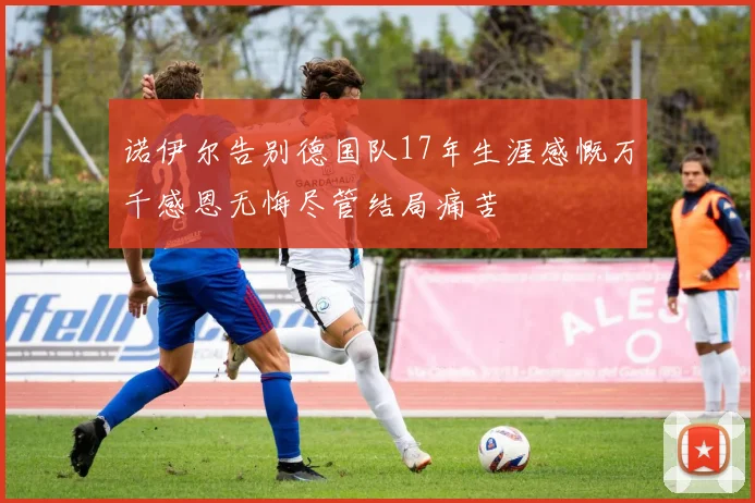 诺伊尔告别德国队17年生涯感慨万千感恩无悔尽管结局痛苦