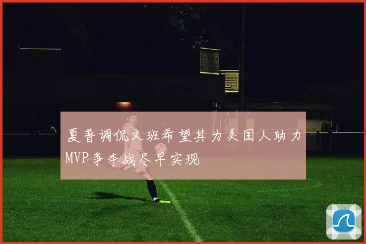 夏普调侃文班希望其为美国人助力MVP争夺战尽早实现
