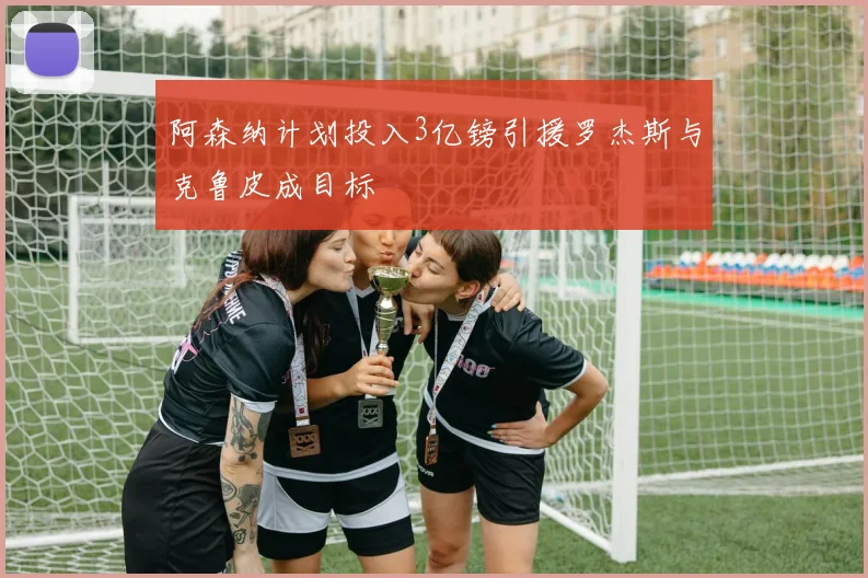 阿森纳计划投入3亿镑引援罗杰斯与克鲁皮成目标