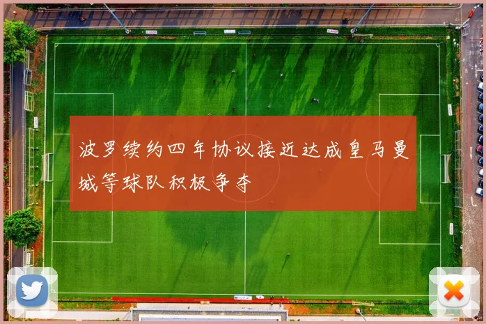 波罗续约四年协议接近达成皇马曼城等球队积极争夺