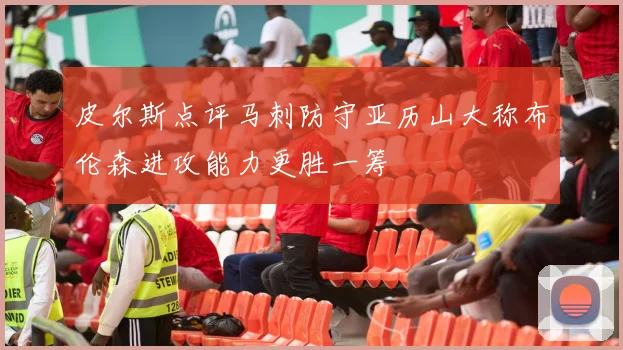 皮尔斯点评马刺防守亚历山大称布伦森进攻能力更胜一筹