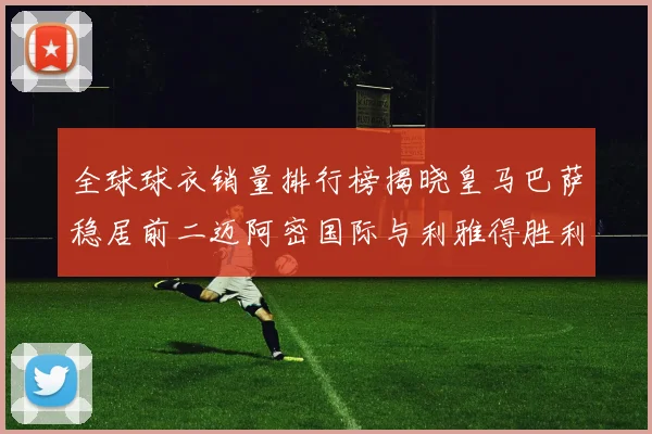 全球球衣销量排行榜揭晓皇马巴萨稳居前二迈阿密国际与利雅得胜利表现抢眼