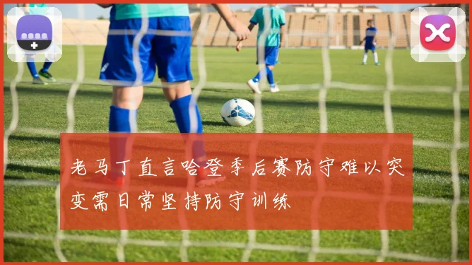 老马丁直言哈登季后赛防守难以突变需日常坚持防守训练