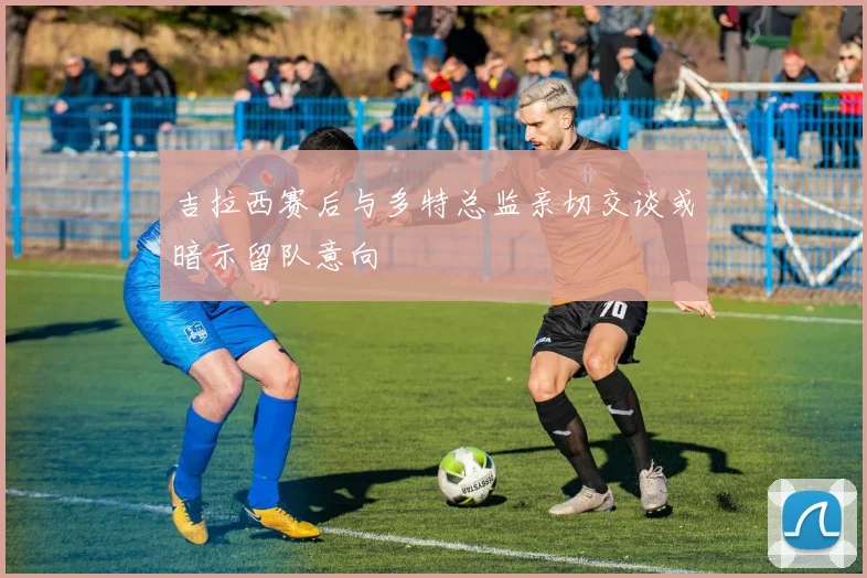 吉拉西赛后与多特总监亲切交谈或暗示留队意向