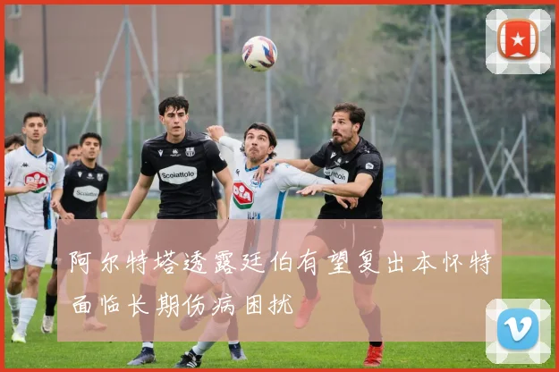 阿尔特塔透露廷伯有望复出本怀特面临长期伤病困扰