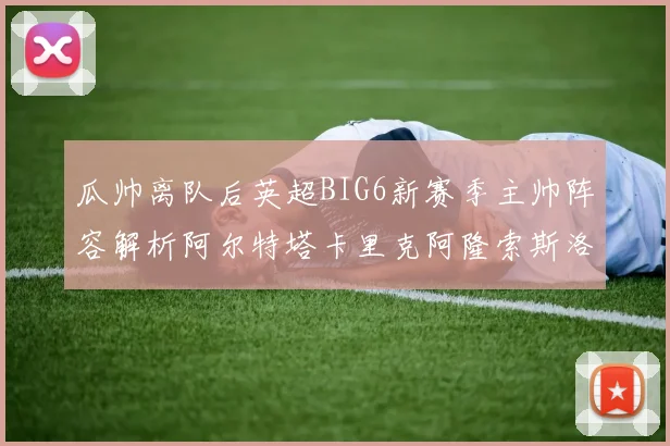 瓜帅离队后英超BIG6新赛季主帅阵容解析阿尔特塔卡里克阿隆索斯洛特的挑战与机遇